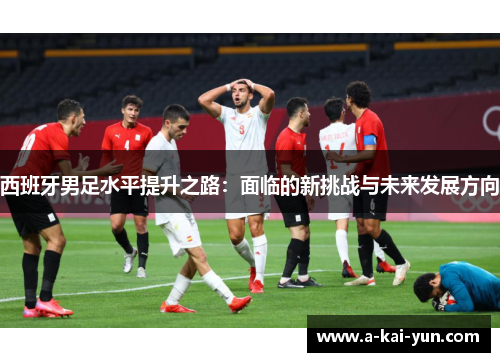 西班牙男足水平提升之路:面临的新挑战与未来发展方向 西班牙男足水平提升之路:面临的新挑战与未来发展方向