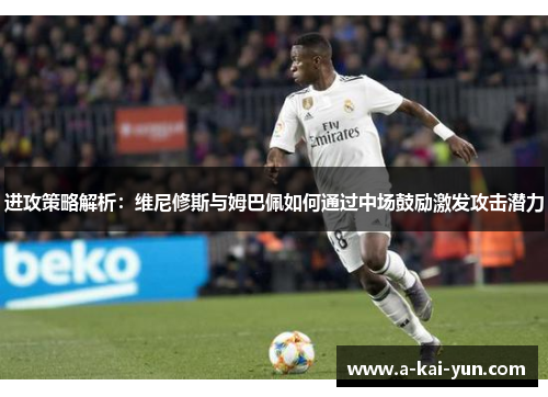 进攻策略解析：维尼修斯与姆巴佩如何通过中场鼓励激发攻击潜力