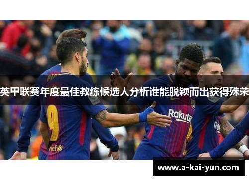 英甲联赛年度最佳教练候选人分析谁能脱颖而出获得殊荣 英甲联赛年度最佳教练候选人分析谁能脱颖而出获得殊荣