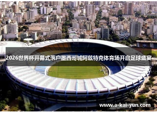 2026世界杯开幕式落户墨西哥城阿兹特克体育场开启足球盛宴 2026世界杯开幕式落户墨西哥城阿兹特克体育场开启足球盛宴