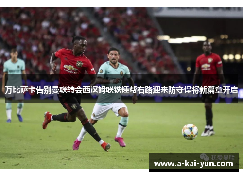 万比萨卡告别曼联转会西汉姆联铁锤帮右路迎来防守悍将新篇章开启 万比萨卡告别曼联转会西汉姆联铁锤帮右路迎来防守悍将新篇章开启