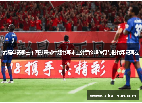 武磊单赛季三十四球震撼中超书写本土射手巅峰传奇与时代印记再立 武磊单赛季三十四球震撼中超书写本土射手巅峰传奇与时代印记再立