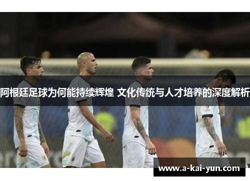 阿根廷足球为何能持续辉煌 文化传统与人才培养的深度解析 阿根廷足球为何能持续辉煌 文化传统与人才培养的深度解析