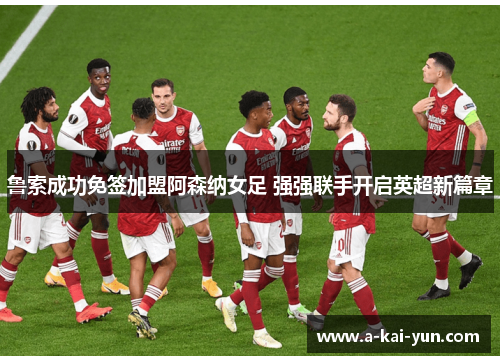 鲁索成功免签加盟阿森纳女足 强强联手开启英超新篇章 鲁索成功免签加盟阿森纳女足 强强联手开启英超新篇章