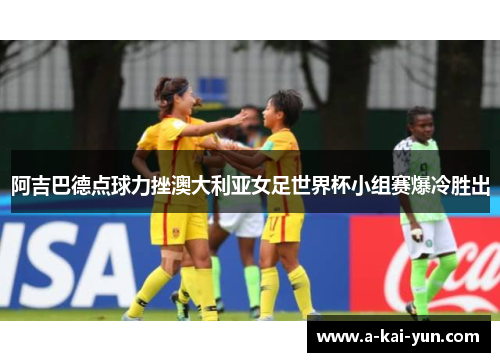 阿吉巴德点球力挫澳大利亚女足世界杯小组赛爆冷胜出 阿吉巴德点球力挫澳大利亚女足世界杯小组赛爆冷胜出