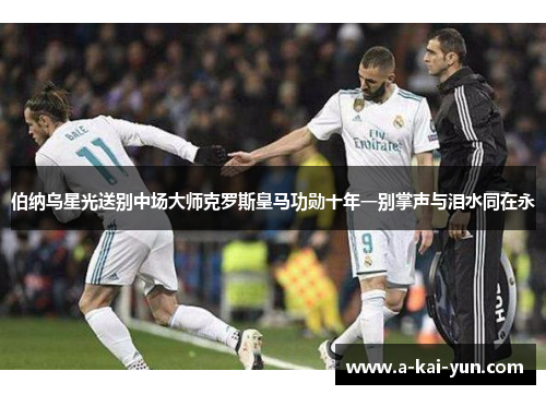 伯纳乌星光送别中场大师克罗斯皇马功勋十年一别掌声与泪水同在永 伯纳乌星光送别中场大师克罗斯皇马功勋十年一别掌声与泪水同在永